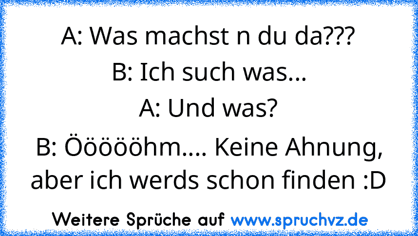 A: Was machst n du da???
B: Ich such was...
A: Und was?
B: Öööööhm.... Keine Ahnung, aber ich werds schon finden :D