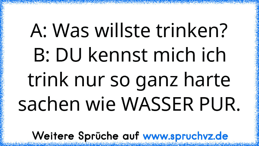 A: Was willste trinken?
B: DU kennst mich ich trink nur so ganz harte sachen wie WASSER PUR.