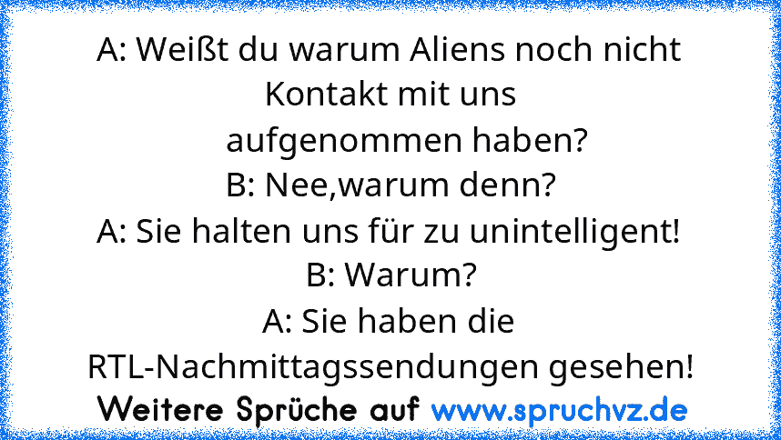 A: Weißt du warum Aliens noch nicht Kontakt mit uns
    aufgenommen haben?
B: Nee,warum denn?
A: Sie halten uns für zu unintelligent!
B: Warum?
A: Sie haben die RTL-Nachmittagssendungen gesehen!