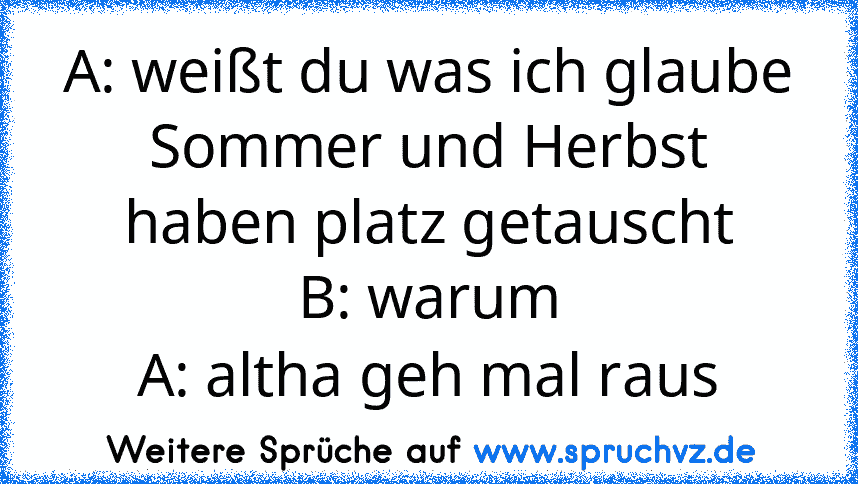 A: weißt du was ich glaube Sommer und Herbst haben platz getauscht
B: warum
A: altha geh mal raus