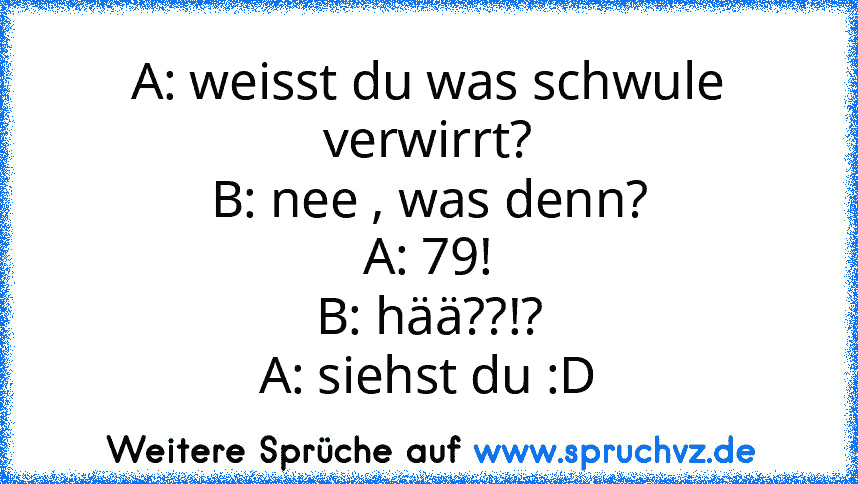 A: weisst du was schwule verwirrt?
B: nee , was denn?
A: 79!
B: hää??!?
A: siehst du :D