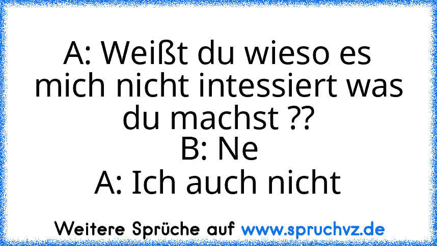 A: Weißt du wieso es mich nicht intessiert was du machst ??
B: Ne
A: Ich auch nicht