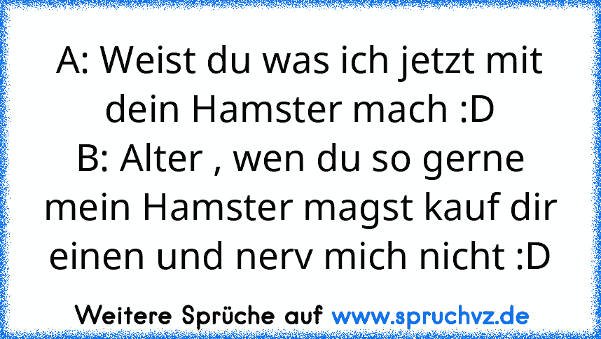 A: Weist du was ich jetzt mit dein Hamster mach :D
B: Alter , wen du so gerne mein Hamster magst kauf dir einen und nerv mich nicht :D