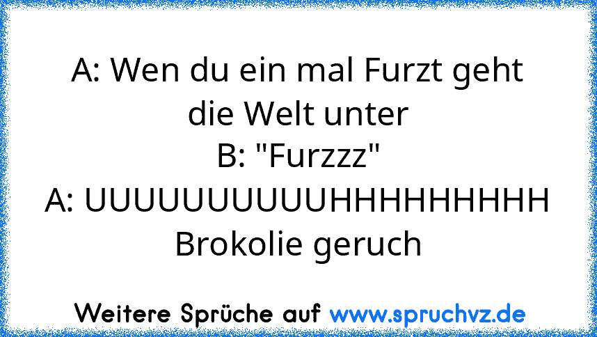 A: Wen du ein mal Furzt geht die Welt unter
B: "Furzzz"
A: UUUUUUUUUUHHHHHHHHH Brokolie geruch