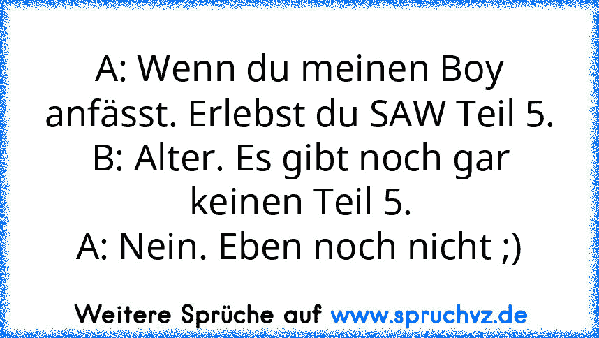 A: Wenn du meinen Boy anfässt. Erlebst du SAW Teil 5.
B: Alter. Es gibt noch gar keinen Teil 5.
A: Nein. Eben noch nicht ;)