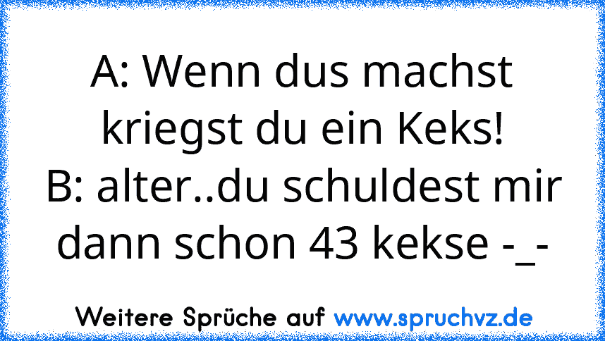 A: Wenn dus machst kriegst du ein Keks!
B: alter..du schuldest mir dann schon 43 kekse -_-