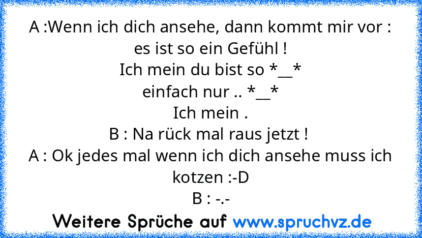 A :Wenn ich dich ansehe, dann kommt mir vor :
es ist so ein Gefühl !
Ich mein du bist so *__*
einfach nur .. *__*
Ich mein .
B : Na rück mal raus jetzt ! 
A : Ok jedes mal wenn ich dich ansehe muss ich kotzen :-D
B : -.-