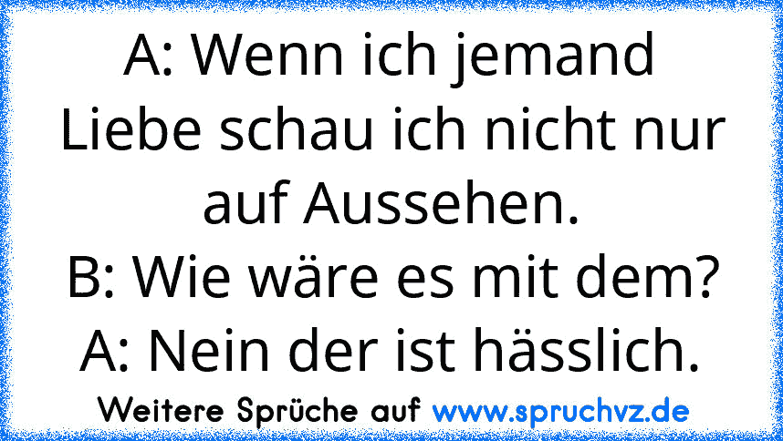 A: Wenn ich jemand Liebe schau ich nicht nur auf Aussehen.
B: Wie wäre es mit dem?
A: Nein der ist hässlich.