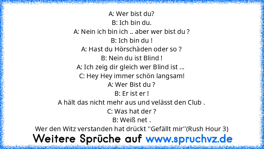 A: Wer bist du?
B: Ich bin du.
A: Nein ich bin ich .. aber wer bist du ?
B: Ich bin du !
A: Hast du Hörschäden oder so ?
B: Nein du ist Blind !
A: Ich zeig dir gleich wer Blind ist ... 
C: Hey Hey immer schön langsam!
A: Wer Bist du ?
B: Er ist er !
A hält das nicht mehr aus und velässt den Club .
C: Was hat der ?
B: Weiß net .
Wer den Witz verstanden hat drückt ''Gefällt mir''(Rush Hour 3)...