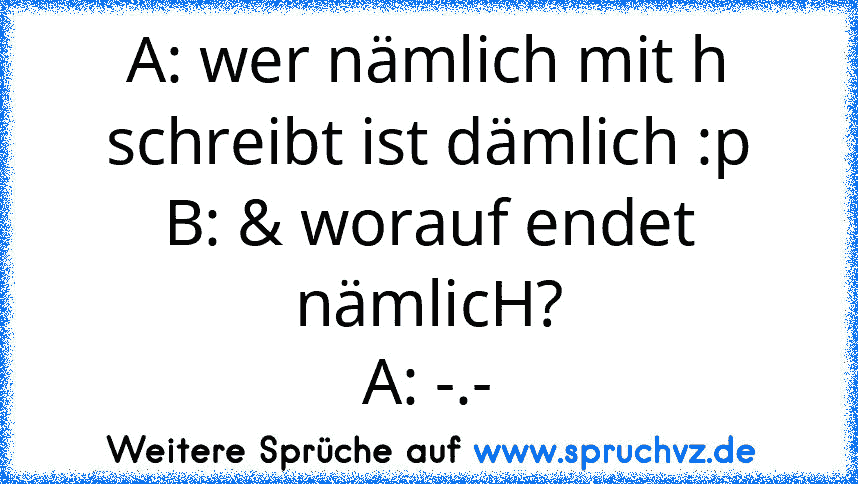 A: wer nämlich mit h schreibt ist dämlich :p
B: & worauf endet nämlicH?
A: -.-