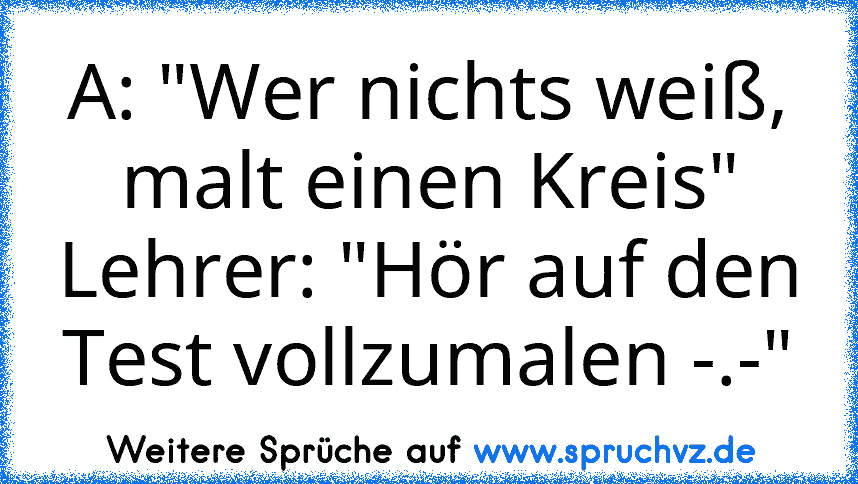 A: "Wer nichts weiß, malt einen Kreis"
Lehrer: "Hör auf den Test vollzumalen -.-"