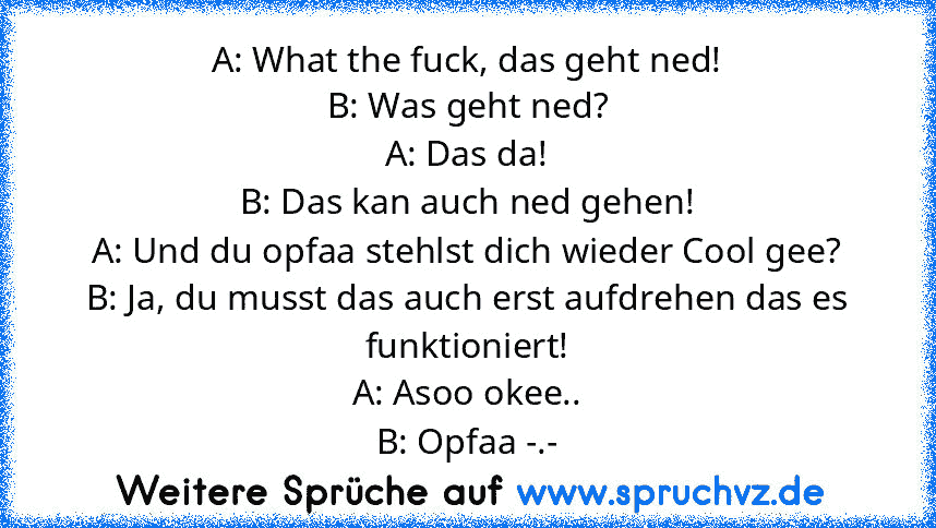 A: What the fuck, das geht ned!
B: Was geht ned?
A: Das da!
B: Das kan auch ned gehen!
A: Und du opfaa stehlst dich wieder Cool gee?
B: Ja, du musst das auch erst aufdrehen das es funktioniert!
A: Asoo okee..
B: Opfaa -.-