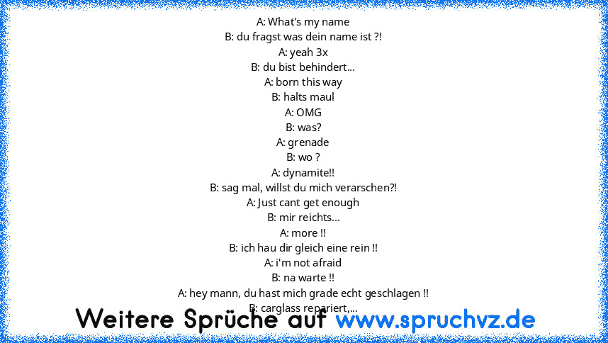 A: What's my name
B: du fragst was dein name ist ?!
A: yeah 3x
B: du bist behindert...
A: born this way
B: halts maul
A: OMG
B: was?
A: grenade
B: wo ?
A: dynamite!!
B: sag mal, willst du mich verarschen?!
A: Just cant get enough
B: mir reichts...
A: more !!
B: ich hau dir gleich eine rein !!
A: i'm not afraid
B: na warte !!
A: hey mann, du hast mich grade echt geschlagen !!
B: carglass reparie...