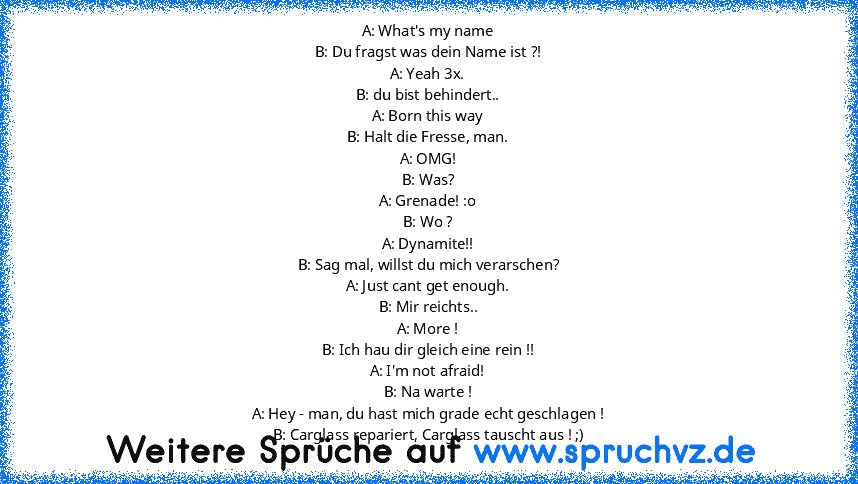 A: What's my name
B: Du fragst was dein Name ist ?!
A: Yeah 3x.
B: du bist behindert..
A: Born this way
B: Halt die Fresse, man.
A: OMG!
B: Was?
A: Grenade! :o
B: Wo ?
A: Dynamite!!
B: Sag mal, willst du mich verarschen?
A: Just cant get enough.
B: Mir reichts..
A: More !
B: Ich hau dir gleich eine rein !!
A: I'm not afraid!
B: Na warte !
A: Hey - man, du hast mich grade echt geschlagen !
B: Cargl...