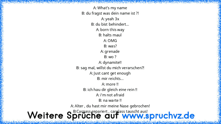 A: What's my name
B: du fragst was dein name ist ?!
A: yeah 3x
B: du bist behindert...
A: born this way
B: halts maul
A: OMG
B: was?
A: grenade
B: wo ?
A: dynamite!!
B: sag mal, willst du mich verarschen?!
A: Just cant get enough
B: mir reichts...
A: more !!
B: ich hau dir gleich eine rein !!
A: i'm not afraid
B: na warte !!
A: Alter , du hast mir meine Nase gebrochen!
B:Cargass repariert , car...