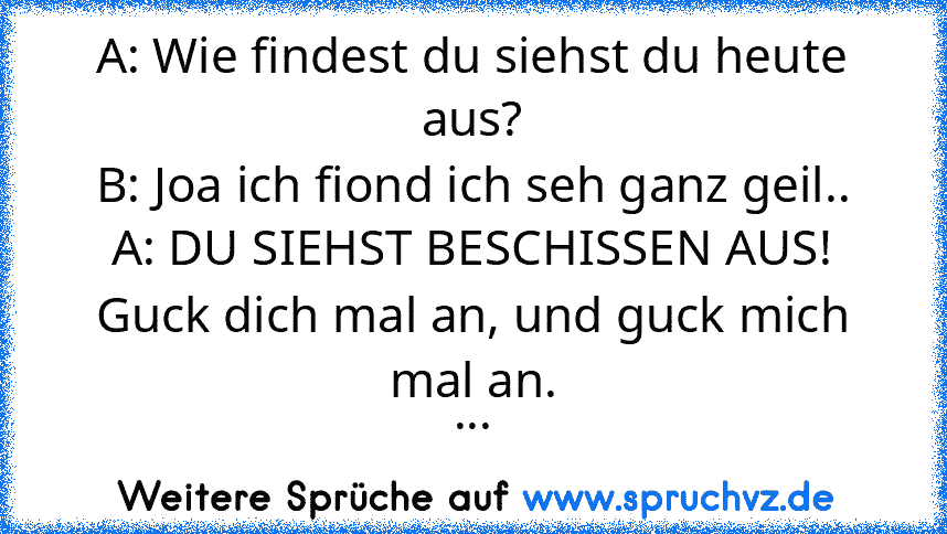 A: Wie findest du siehst du heute aus?
B: Joa ich fiond ich seh ganz geil..
A: DU SIEHST BESCHISSEN AUS! Guck dich mal an, und guck mich mal an.
...