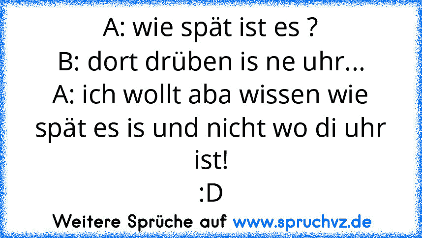 A: wie spät ist es ?
B: dort drüben is ne uhr...
A: ich wollt aba wissen wie spät es is und nicht wo di uhr ist!
:D