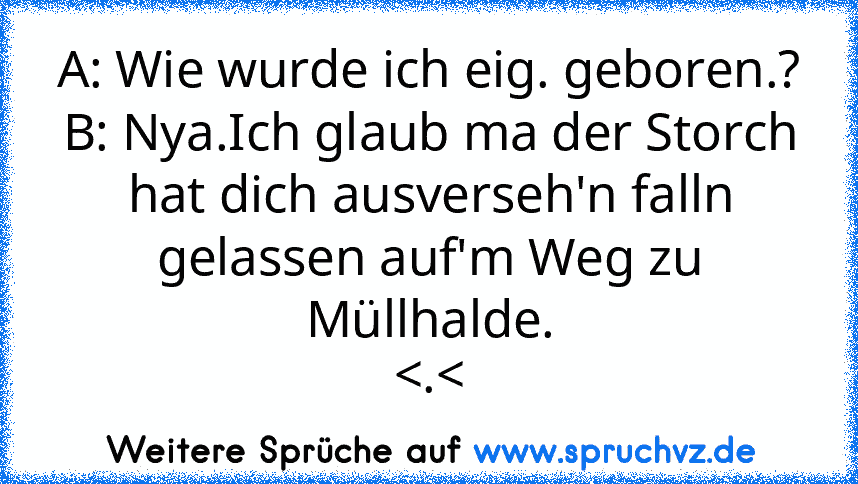 A: Wie wurde ich eig. geboren.?
B: Nya.Ich glaub ma der Storch hat dich ausverseh'n falln gelassen auf'm Weg zu Müllhalde.
