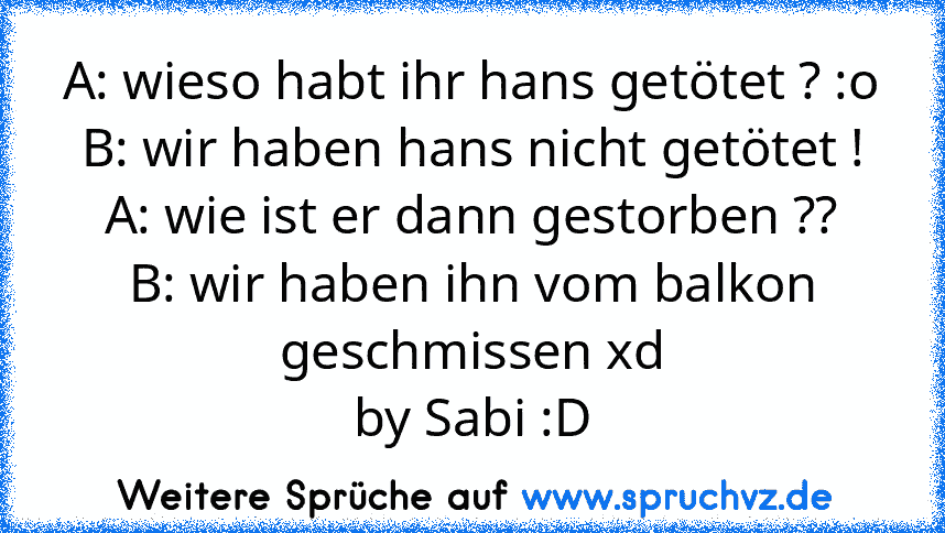 A: wieso habt ihr hans getötet ? :o
B: wir haben hans nicht getötet !
A: wie ist er dann gestorben ??
B: wir haben ihn vom balkon geschmissen xd
by Sabi :D