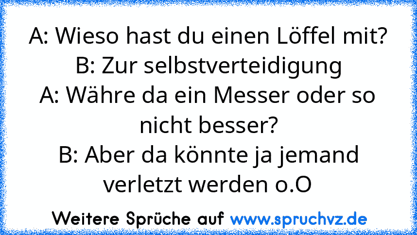 A: Wieso hast du einen Löffel mit?
B: Zur selbstverteidigung
A: Währe da ein Messer oder so nicht besser?
B: Aber da könnte ja jemand verletzt werden o.O