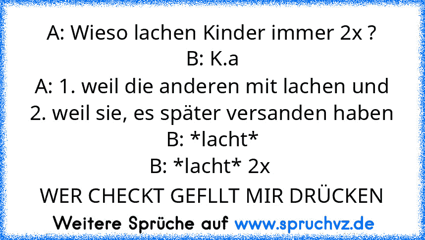 A: Wieso lachen Kinder immer 2x ?
B: K.a
A: 1. weil die anderen mit lachen und 2. weil sie, es später versanden haben
B: *lacht*
B: *lacht* 2x 
WER CHECKT GEFLLT MIR DRÜCKEN