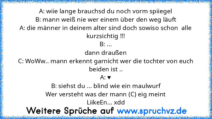 A: wiie lange brauchsd du noch vorm spiiegel
B: mann weiß nie wer einem über den weg läuft
A: die männer in deinem alter sind doch sowiso schon  alle kurzsichtig !!!
B: ...
dann draußen
C: WoWw.. mann erkennt garnicht wer die tochter von euch beiden ist ..
A: ♥
B: siehst du ... blind wie ein maulwurf
Wer versteht was der mann (C) eig meint
LiikeEn... xdd