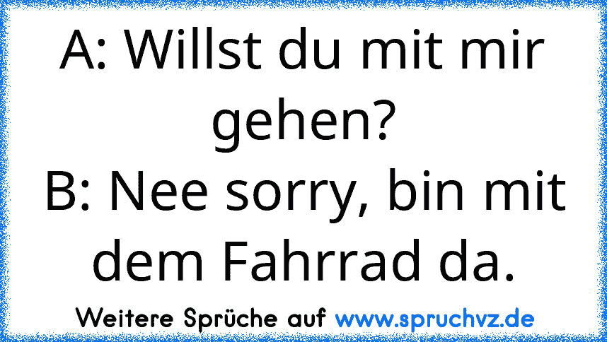 A: Willst du mit mir gehen?
B: Nee sorry, bin mit dem Fahrrad da.