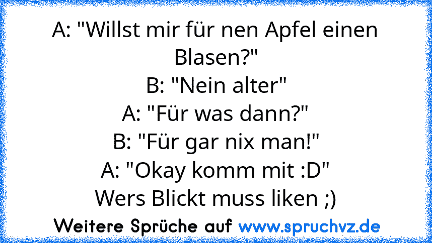 A: "Willst mir für nen Apfel einen Blasen?"
B: "Nein alter"
A: "Für was dann?"
B: "Für gar nix man!"
A: "Okay komm mit :D"
Wers Blickt muss liken ;)