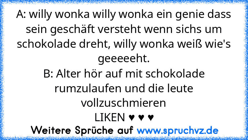 A: willy wonka willy wonka ein genie dass sein geschäft versteht wenn sichs um schokolade dreht, willy wonka weiß wie's geeeeeht.
B: Alter hör auf mit schokolade rumzulaufen und die leute vollzuschmieren
LIKEN ♥ ♥ ♥