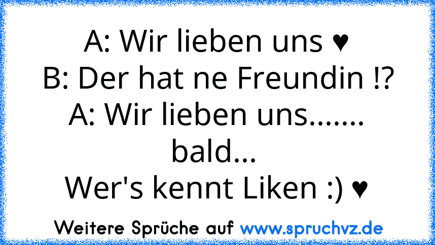 A: Wir lieben uns ♥
B: Der hat ne Freundin !?
A: Wir lieben uns....... bald... 
Wer's kennt Liken :) ♥