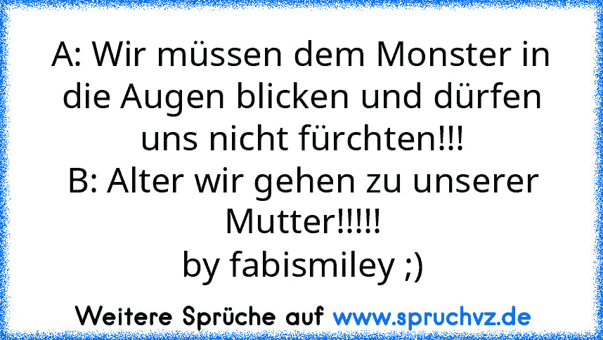 A: Wir müssen dem Monster in die Augen blicken und dürfen uns nicht fürchten!!!
B: Alter wir gehen zu unserer Mutter!!!!!
by fabismiley ;)