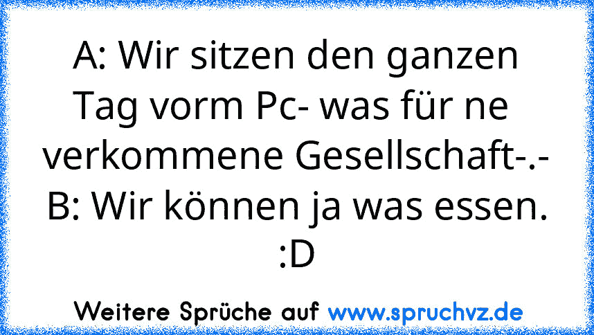 A: Wir sitzen den ganzen Tag vorm Pc- was für ne  verkommene Gesellschaft-.-
B: Wir können ja was essen. :D