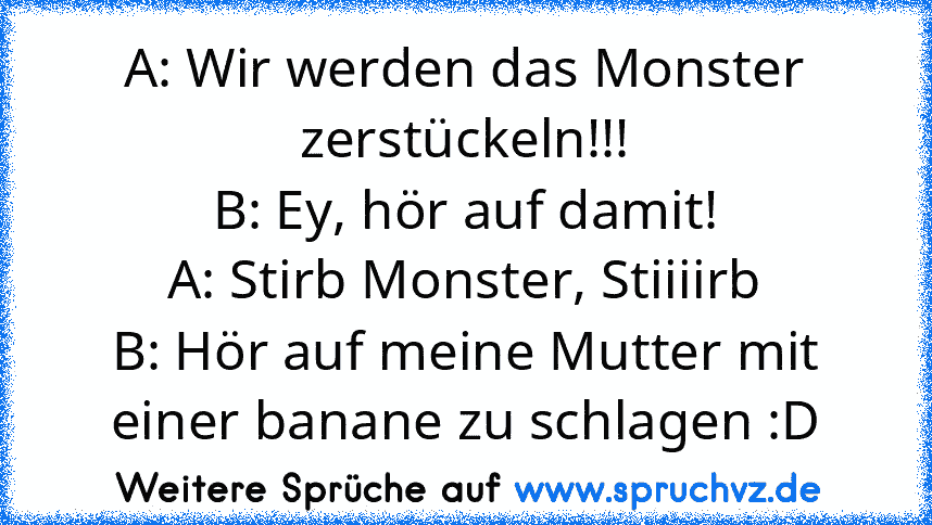 A: Wir werden das Monster zerstückeln!!!
B: Ey, hör auf damit!
A: Stirb Monster, Stiiiirb
B: Hör auf meine Mutter mit einer banane zu schlagen :D