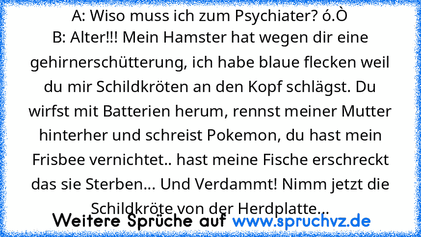 A: Wiso muss ich zum Psychiater? ó.Ò
B: Alter!!! Mein Hamster hat wegen dir eine gehirnerschütterung, ich habe blaue flecken weil du mir Schildkröten an den Kopf schlägst. Du wirfst mit Batterien herum, rennst meiner Mutter hinterher und schreist Pokemon, du hast mein Frisbee vernichtet.. hast meine Fische erschreckt das sie Sterben... Und Verdammt! Nimm jetzt die Schildkröte von der Herdplatte...