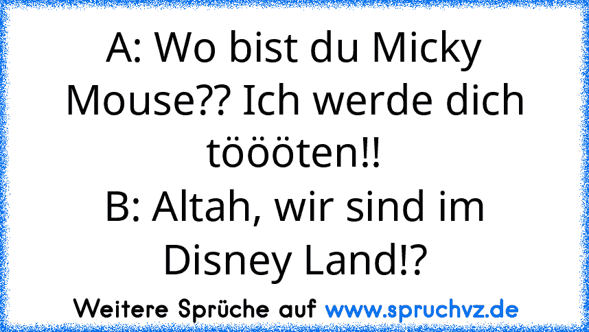 A: Wo bist du Micky Mouse?? Ich werde dich töööten!!
B: Altah, wir sind im Disney Land!?