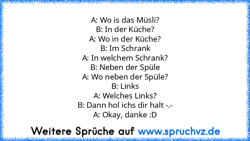 A: Wo is das Müsli?
B: In der Küche?
A: Wo in der Küche?
B: Im Schrank
A: In welchem Schrank?
B: Neben der Spüle
A: Wo neben der Spüle?
B: Links
A: Welches Links?
B: Dann hol ichs dir halt -.-
A: Okay, danke :D