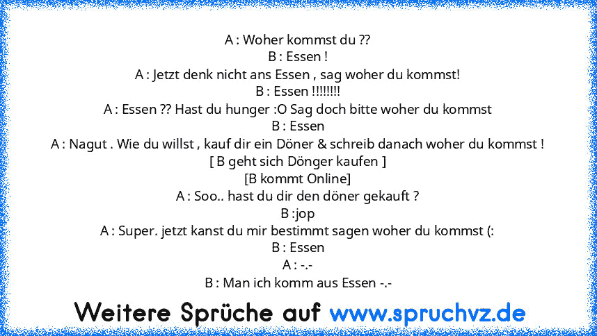 A : Woher kommst du ??
B : Essen !
A : Jetzt denk nicht ans Essen , sag woher du kommst!
B : Essen !!!!!!!!
A : Essen ?? Hast du hunger :O Sag doch bitte woher du kommst
B : Essen
A : Nagut . Wie du willst , kauf dir ein Döner & schreib danach woher du kommst !
[ B geht sich Dönger kaufen ]
[B kommt Online]
A : Soo.. hast du dir den döner gekauft ?
B :jop
A : Super. jetzt kanst du mir bestimmt sag...