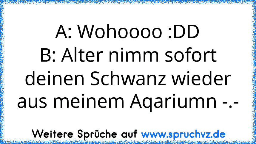 A: Wohoooo :DD
B: Alter nimm sofort deinen Schwanz wieder aus meinem Aqariumn -.-