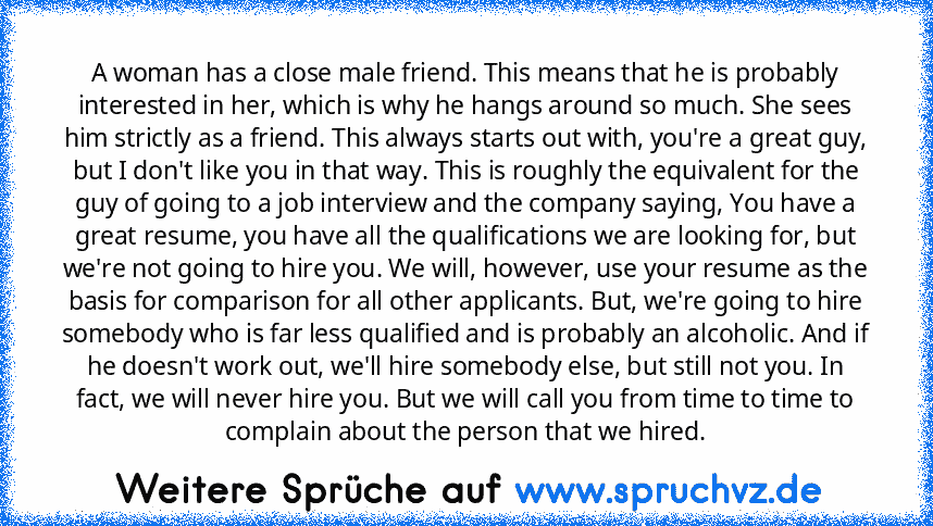 A woman has a close male friend. This means that he is probably interested in her, which is why he hangs around so much. She sees him strictly as a friend. This always starts out with, you're a great guy, but I don't like you in that way. This is roughly the equivalent for the guy of going to a job interview and the company saying, You have a great resume, you have all the qualifications we are...