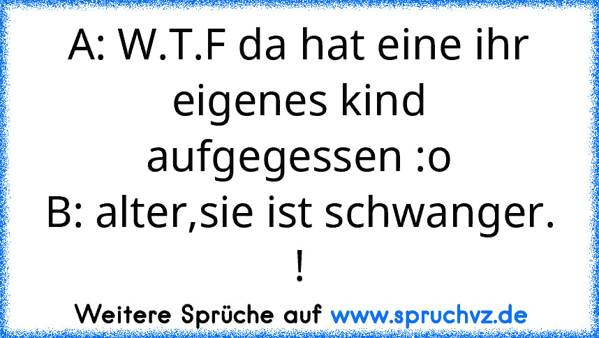 A: W.T.F da hat eine ihr eigenes kind aufgegessen :o
B: alter,sie ist schwanger. !