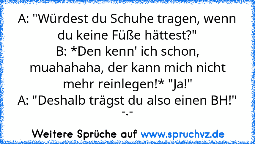 A: "Würdest du Schuhe tragen, wenn du keine Füße hättest?"
B: *Den kenn' ich schon, muahahaha, der kann mich nicht mehr reinlegen!* "Ja!"
A: "Deshalb trägst du also einen BH!"
-.-