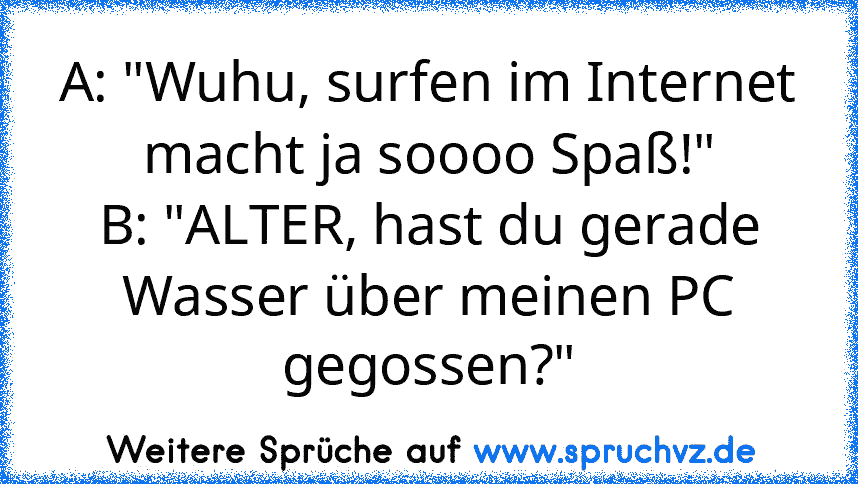 A: "Wuhu, surfen im Internet macht ja soooo Spaß!"
B: "ALTER, hast du gerade Wasser über meinen PC gegossen?"