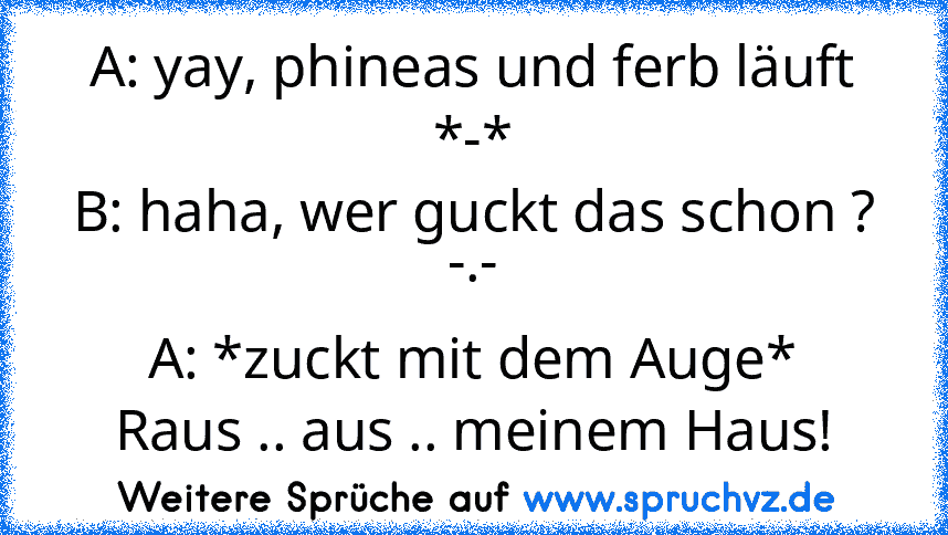 A: yay, phineas und ferb läuft *-*
B: haha, wer guckt das schon ? -.-
A: *zuckt mit dem Auge*
Raus .. aus .. meinem Haus!