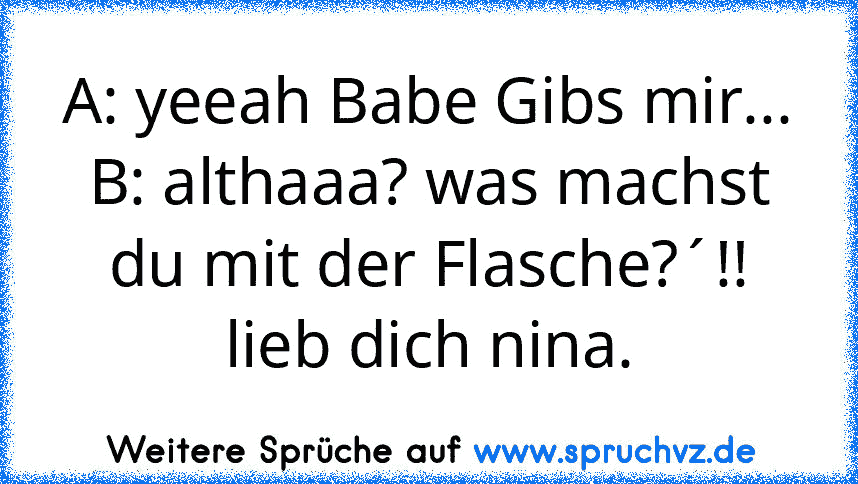 A: yeeah Babe Gibs mir...
B: althaaa? was machst du mit der Flasche?´!!
lieb dich nina.