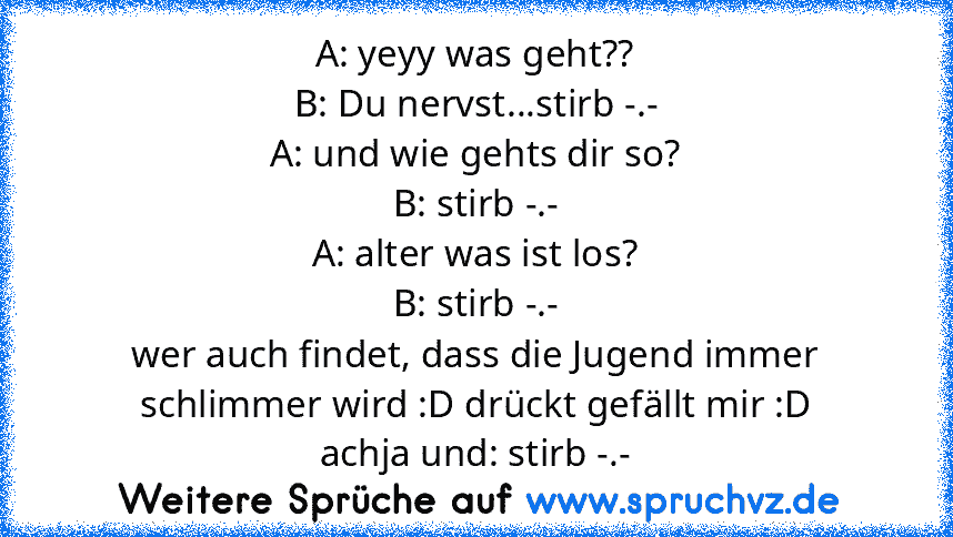 A: yeyy was geht??
B: Du nervst...stirb -.-
A: und wie gehts dir so?
B: stirb -.-
A: alter was ist los?
B: stirb -.-
wer auch findet, dass die Jugend immer schlimmer wird :D drückt gefällt mir :D
achja und: stirb -.-