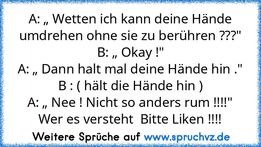 A: „ Wetten ich kann deine Hände umdrehen ohne sie zu berühren ???"
B: „ Okay !"
A: „ Dann halt mal deine Hände hin ."
B : ( hält die Hände hin )
A: „ Nee ! Nicht so anders rum !!!!"
Wer es versteht  Bitte Liken !!!!