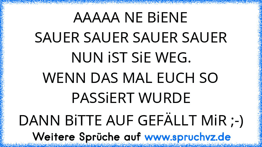 AAAAA NE BiENE
SAUER SAUER SAUER SAUER
NUN iST SiE WEG.
WENN DAS MAL EUCH SO PASSiERT WURDE
DANN BiTTE AUF GEFÄLLT MiR ;-)