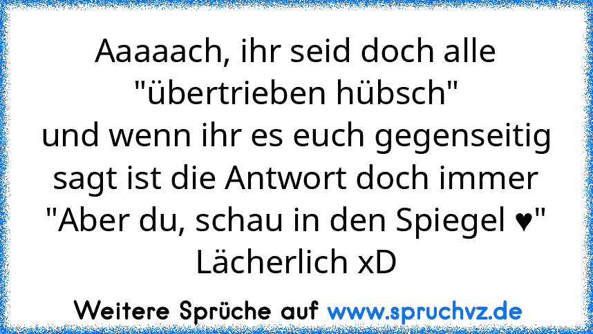 Aaaaach, ihr seid doch alle "übertrieben hübsch"
und wenn ihr es euch gegenseitig sagt ist die Antwort doch immer "Aber du, schau in den Spiegel ♥"
Lächerlich xD