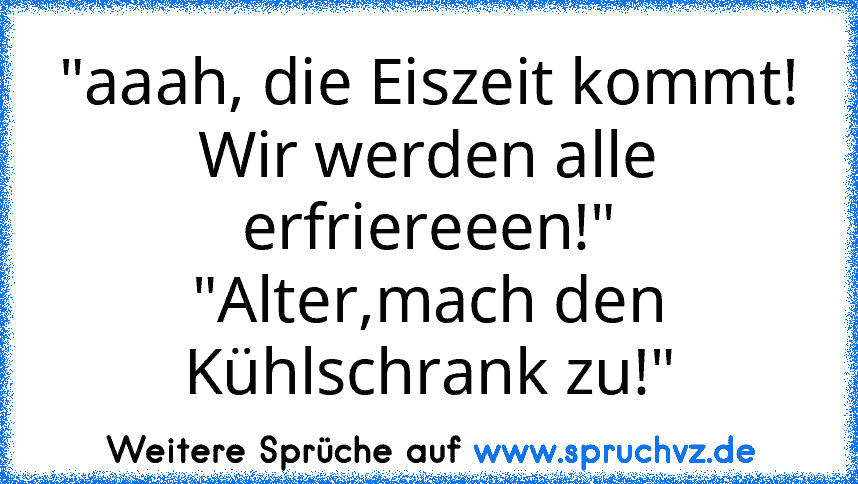 "aaah, die Eiszeit kommt! Wir werden alle erfriereeen!"
"Alter,mach den Kühlschrank zu!"