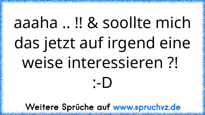 aaaha .. !! & soollte mich das jetzt auf irgend eine weise interessieren ?! 
:-D